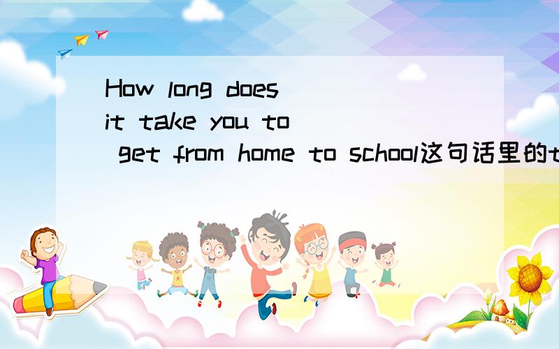How long does it take you to get from home to school这句话里的to 为什么不用to get to somewhere可不可以写成How long does it take you to get to from home to school回答的时候用to get还是 to get to