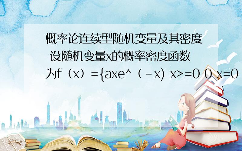 概率论连续型随机变量及其密度 设随机变量x的概率密度函数为f（x）={axe^（-x) x>=0 0 x=0    0 x