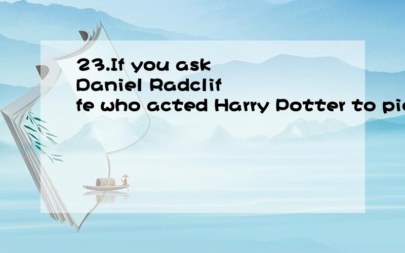 23.If you ask Daniel Radcliffe who acted Harry Potter to pick a special moment from the lat year of his life,you will find it almost impossible.“Oh,wow,that’s really difficult,” he says with a smile.“There have been so many things,so many mem