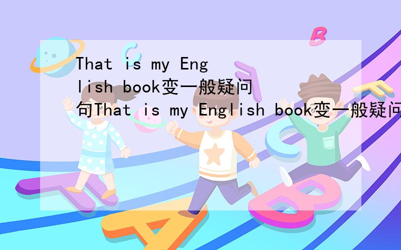 That is my English book变一般疑问句That is my English book变一般疑问句That is my English book变一般