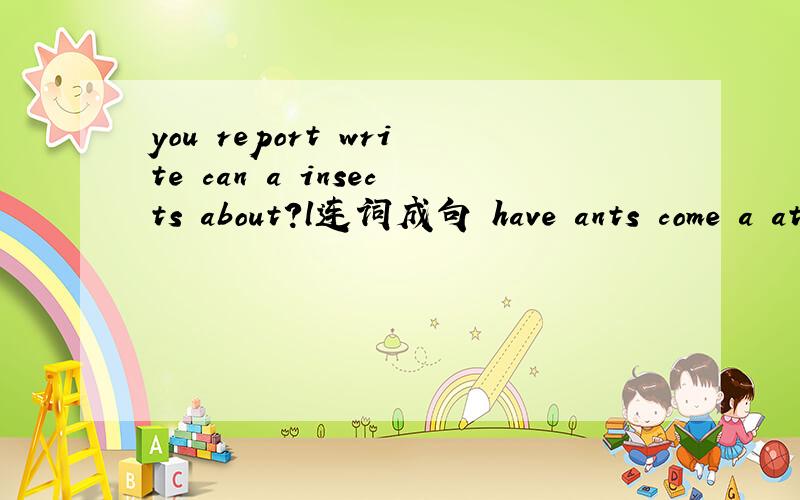 you report write can a insects about?l连词成句 have ants come a at and the look连词成句快 12：15前