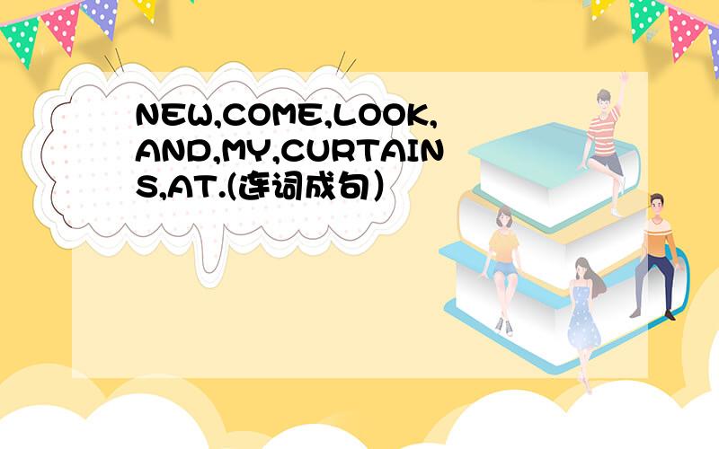 NEW,COME,LOOK,AND,MY,CURTAINS,AT.(连词成句）