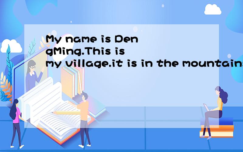My name is DengMing.This is my village.it is in the mountains.There are many small houses and a river.There is a bridge over the river.There are many fish in the river .Threr is a road beside the river.There are many flowers near the road.There is gr