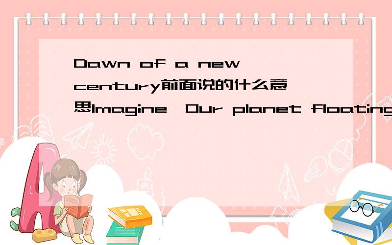 Dawn of a new century前面说的什么意思Imagine,Our planet floating in space Around it,a white dove flies - forever circling Every one hundred years,the dove's wing gently touches the face of the earth The time it would take for the feathered wi
