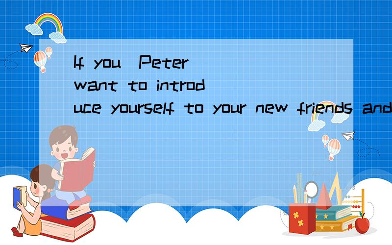 If you(Peter) want to introduce yourself to your new friends and your new teachers,you may say：――or――.