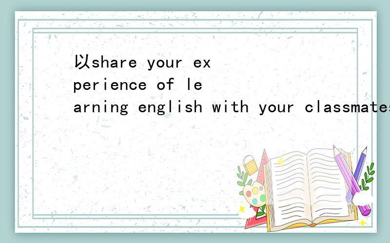 以share your experience of learning english with your classmates为题,写一篇200字以内的英语作文.