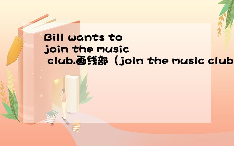 Bill wants to join the music club.画线部（join the music club）提问________ ________Bill_______to do?