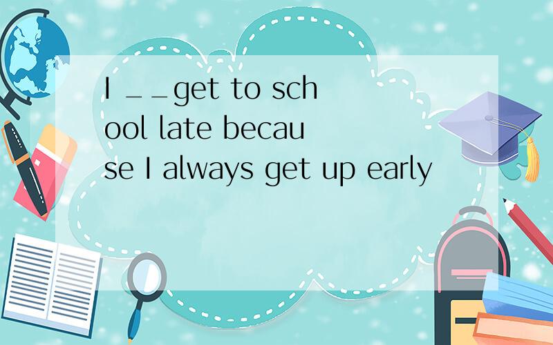 I __get to school late because I always get up early