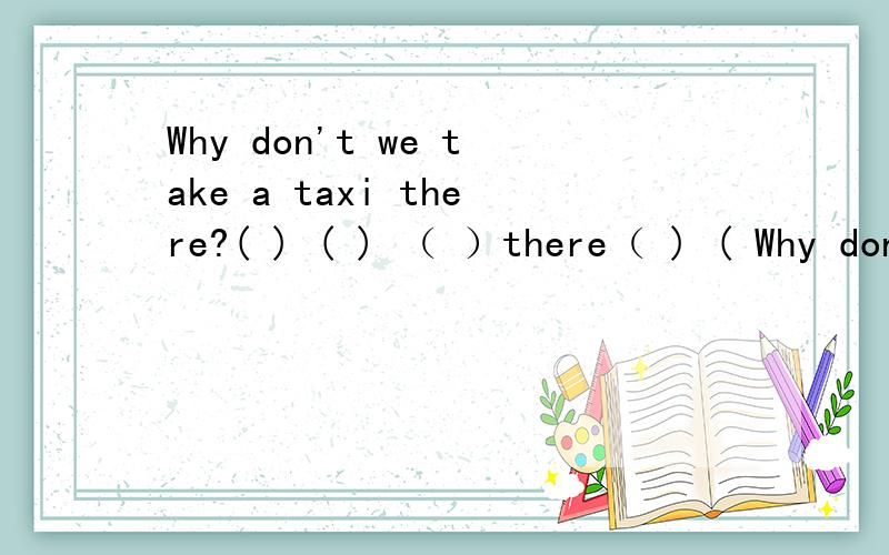 Why don't we take a taxi there?( ) ( ) （ ）there（ ) ( Why don't we take a taxi there?=( ) ( ) （ ）there（ ) (