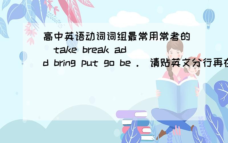 高中英语动词词组最常用常考的（take break add bring put go be .)请贴英文分行再在下面贴翻译!就是把他们分开偶会给加分的偶额外加20