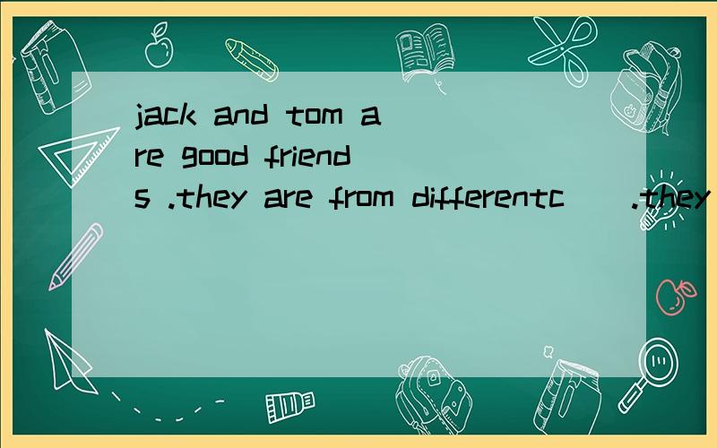 jack and tom are good friends .they are from differentc().they are now in china.they are in thes( )class.jack is twelve .tom's a( )is a twelve ,too.jack i( )from england .tom c( )from australia.they speak english.mr.liu is t()chineseteacher.jack is g
