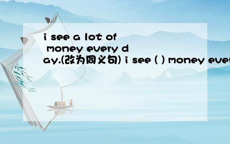 i see a lot of money every day.(改为同义句) i see ( ) money every day.
