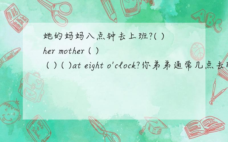 她的妈妈八点钟去上班?( )her mother ( ) ( ) ( )at eight o'clock?你弟弟通常几点去睡觉（）（）（）your brother usually( ) ( ) (