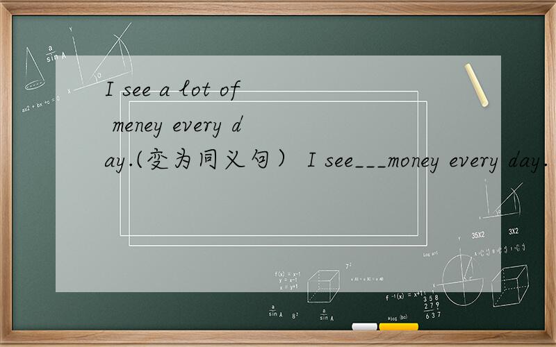 I see a lot of meney every day.(变为同义句） I see___money every day.