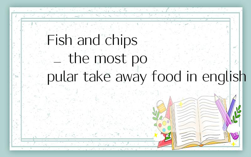 Fish and chips _ the most popular take away food in english A Are B is