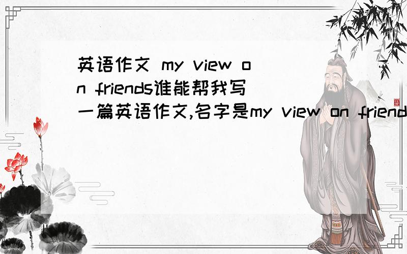 英语作文 my view on friends谁能帮我写一篇英语作文,名字是my view on friends