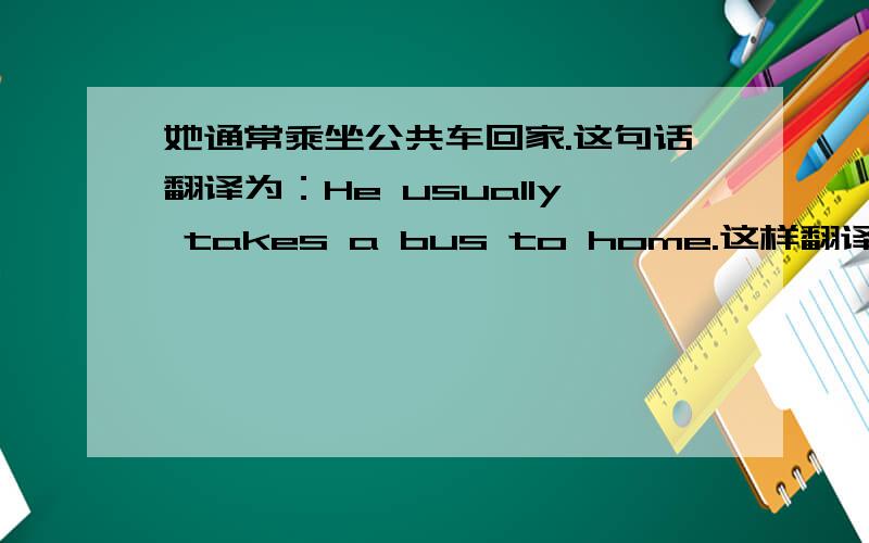 她通常乘坐公共车回家.这句话翻译为：He usually takes a bus to home.这样翻译对吗