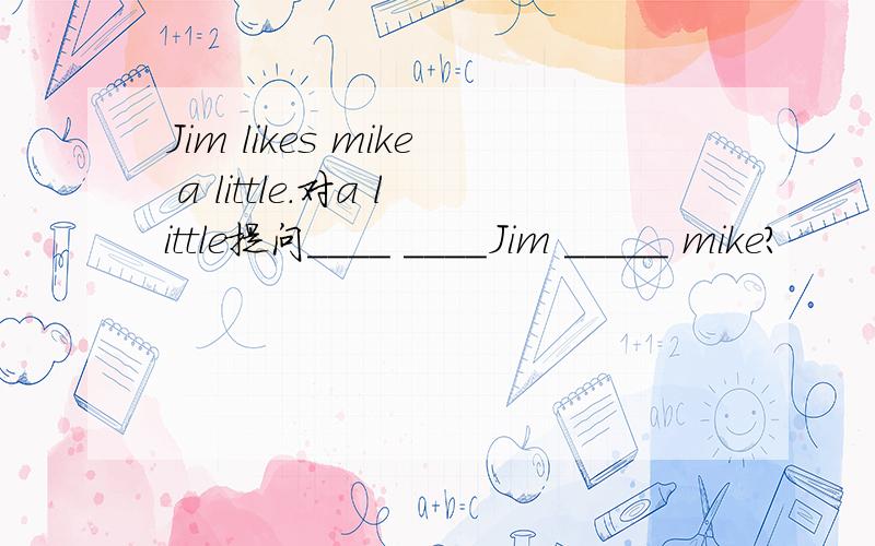 Jim likes mike a little.对a little提问____ ____Jim _____ mike?