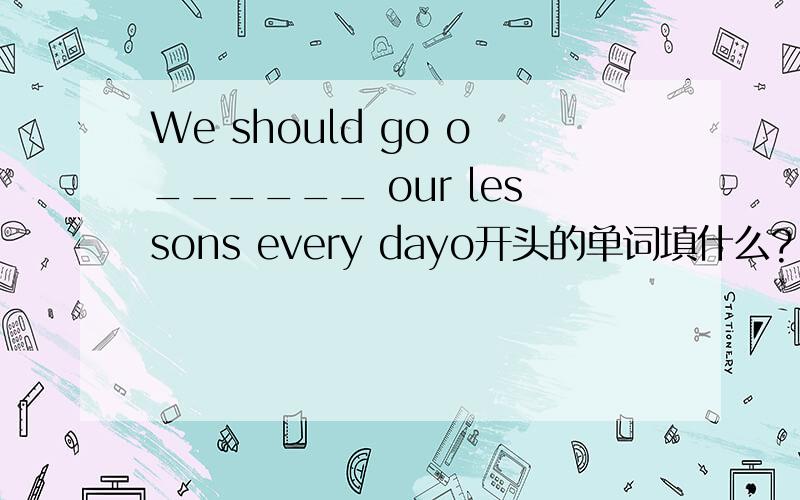 We should go o______ our lessons every dayo开头的单词填什么?