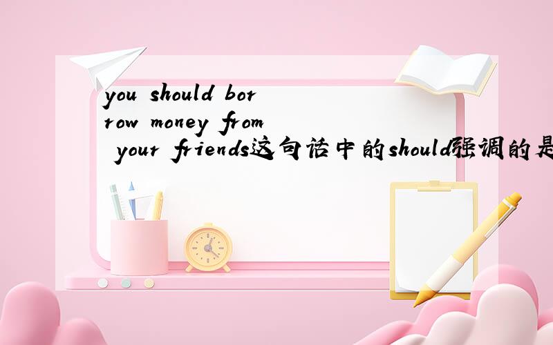 you should borrow money from your friends这句话中的should强调的是borrow,还是from your friends,有以下两种意思：1.你应该从你朋友那里借钱（而不是抢钱）.2.你应该从你朋友（而不是你父母）那里借钱.哪
