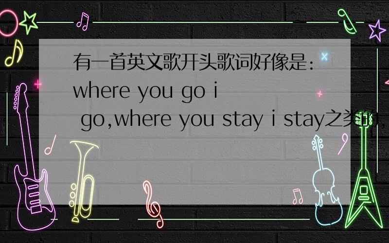 有一首英文歌开头歌词好像是:where you go i go,where you stay i stay之类的,这首歌叫什么啊!可能是我听错了吧.那个是男的唱的