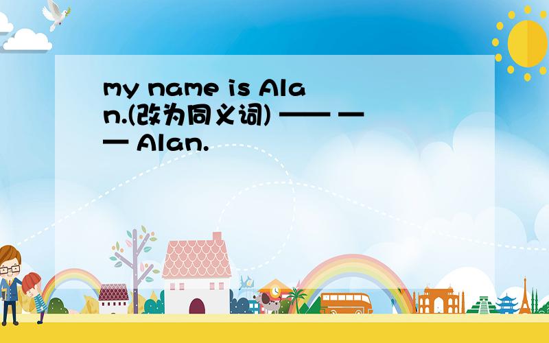 my name is Alan.(改为同义词) —— —— Alan.