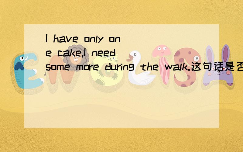 I have only one cake,I need some more during the walk.这句话是否正确?如果把some more换成two more呢?