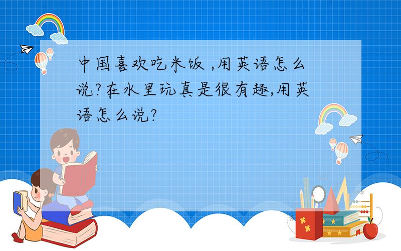中国喜欢吃米饭 ,用英语怎么说?在水里玩真是很有趣,用英语怎么说?