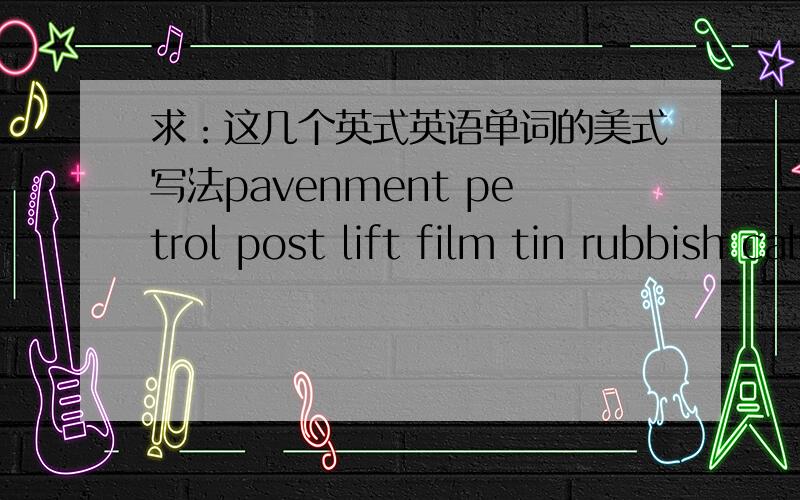 求：这几个英式英语单词的美式写法pavenment petrol post lift film tin rubbish cab这几个单词的美式写法怎么写?