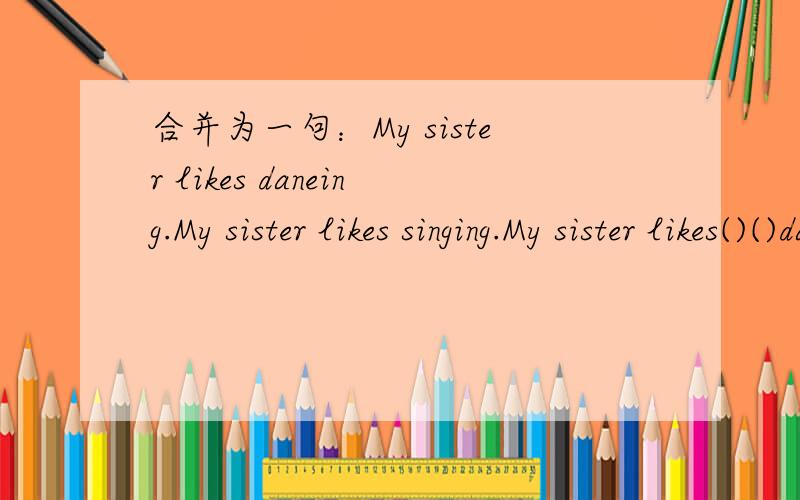 合并为一句：My sister likes daneing.My sister likes singing.My sister likes()()daneing()()singing.