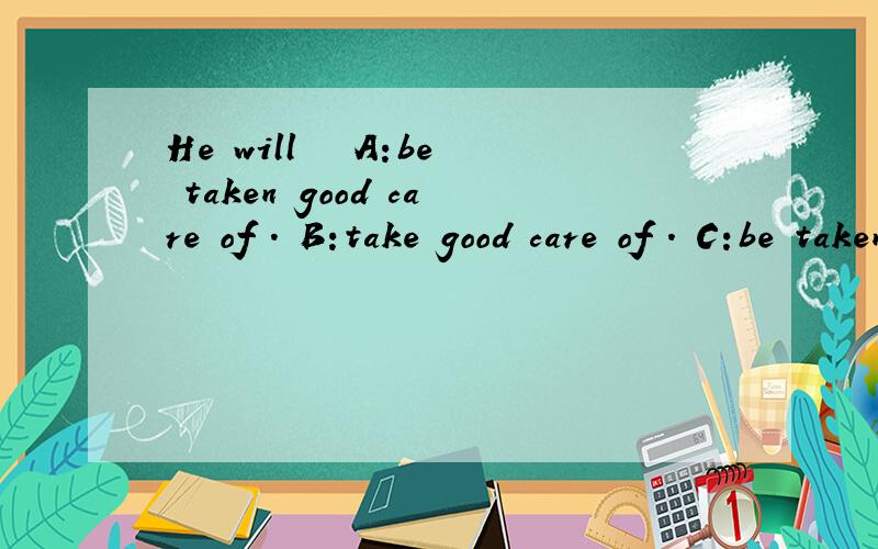 He will   A:be taken good care of . B:take good care of . C:be taken good care. D:take good care是选C吗