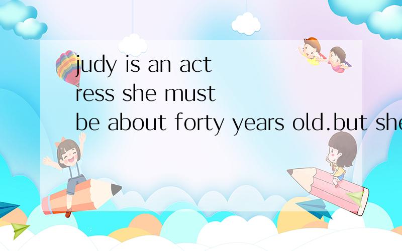judy is an actress she must be about forty years old.but she often appear on the stage as a young girl judy will have a part in a new piay soon this time she will be agirl of seventeen in the piay she must appear in a bright and red dress and long bl