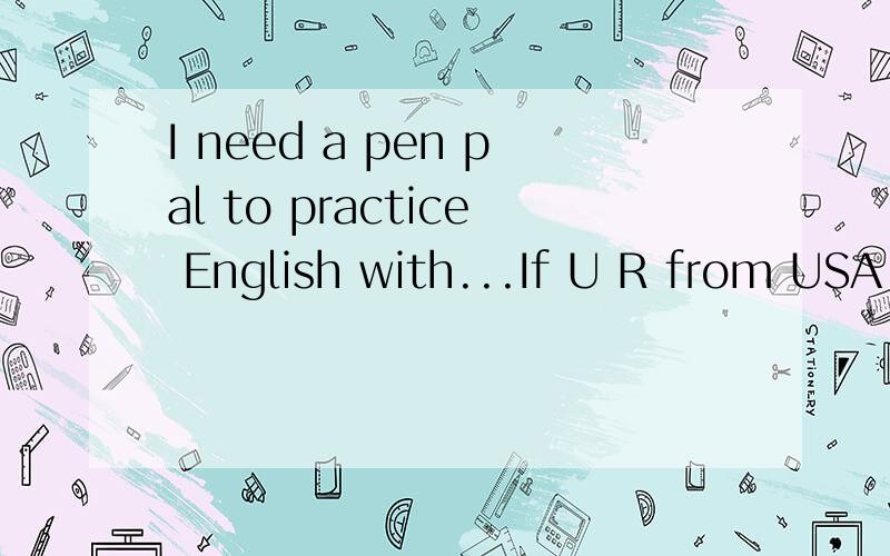 I need a pen pal to practice English with...If U R from USA or somewhere else that people speak in English.And U also want to practice your Chinese.Please e-mail me.634619198.THX.