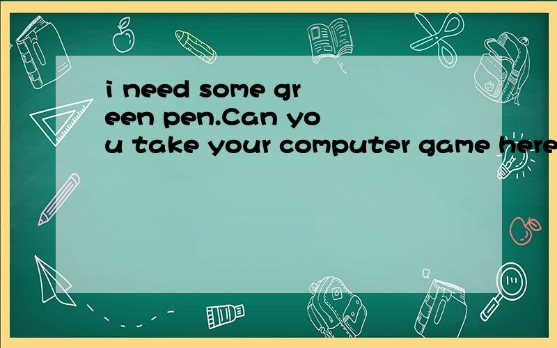 i need some green pen.Can you take your computer game here,Jim?有错吗?错在哪