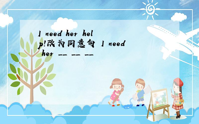 I need her help!改为同意句 I need her __ __ __
