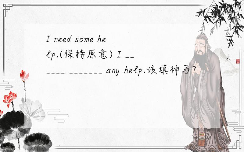 I need some help.(保持原意) I ______ _______ any help.该填神马?