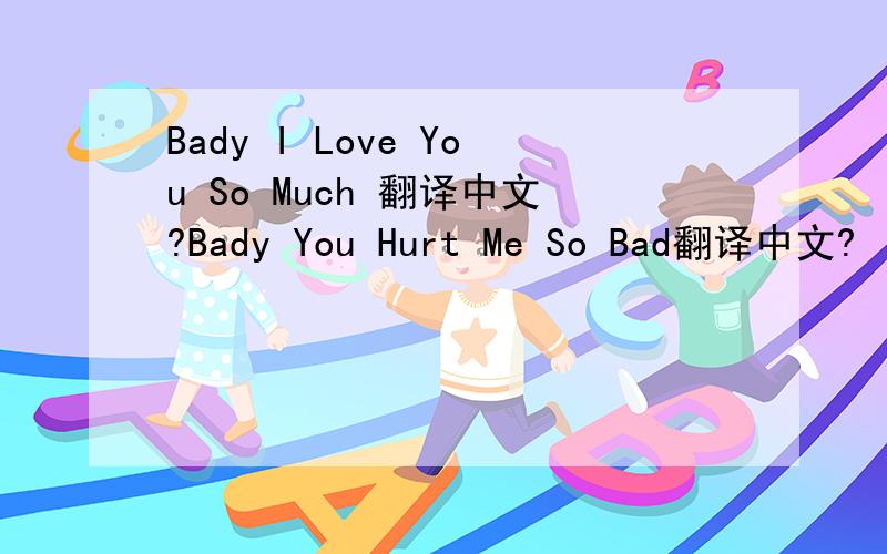 Bady I Love You So Much 翻译中文?Bady You Hurt Me So Bad翻译中文?