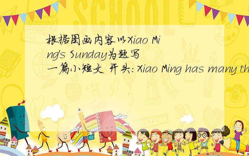 根据图画内容以Xiao Ming's Sunday为题写一篇小短文 开头：Xiao Ming has many things to do on Sunday.