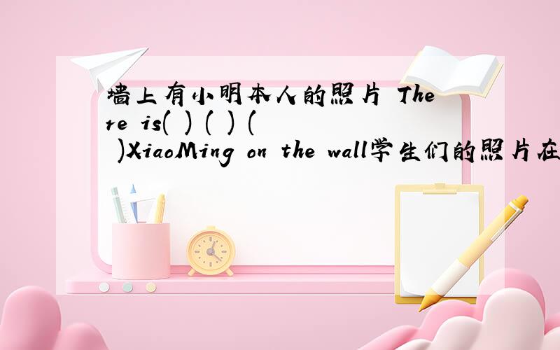 墙上有小明本人的照片 There is( ) ( ) ( )XiaoMing on the wall学生们的照片在他们的书包里（）（）（） are in their School bags