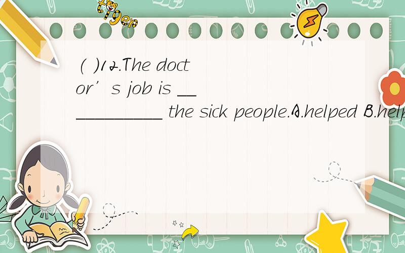 ( )12.The doctor’s job is ___________ the sick people.A.helped B.help C.helping D.to help选哪个为什么