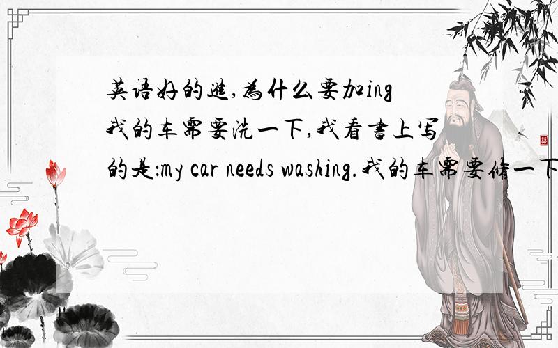 英语好的进,为什么要加ing我的车需要洗一下,我看书上写的是：my car needs washing.我的车需要修一下,书上写的是：my car needs repairing.在这里洗和修为什么要加ing 了,不加可不可以呀.为什么.请细