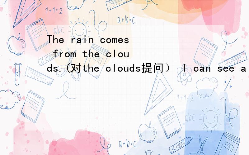 The rain comes from the clouds.(对the clouds提问） I can see a stream in the picture(对a stream提问还有He is still making popcorn(变成一般疑问句） I'm going to the sky.(对the sky提问）
