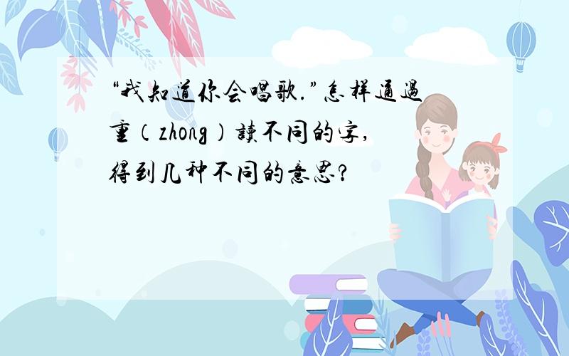 “我知道你会唱歌.”怎样通过重（zhong）读不同的字,得到几种不同的意思?