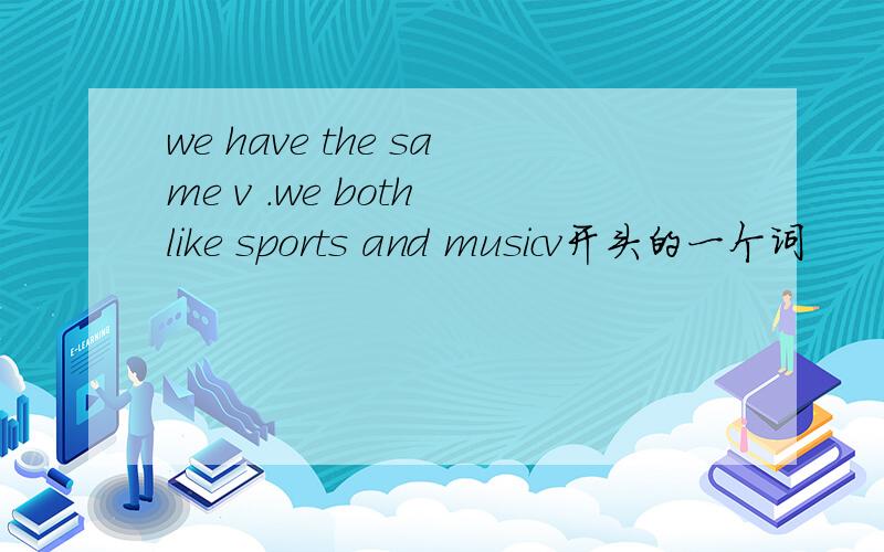 we have the same v .we both like sports and musicv开头的一个词