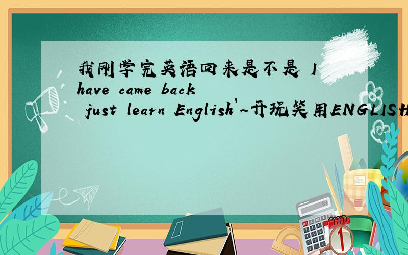我刚学完英语回来是不是 I have came back just learn English`~开玩笑用ENGLISH 怎么说呢?