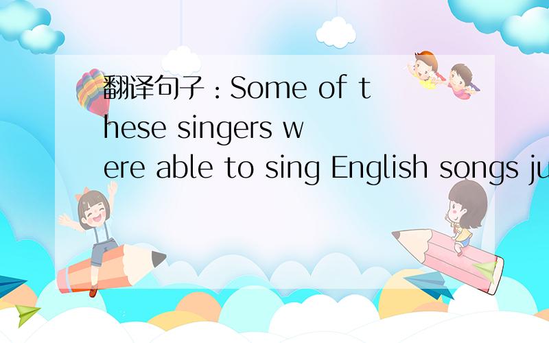 翻译句子：Some of these singers were able to sing English songs just as native speakers.