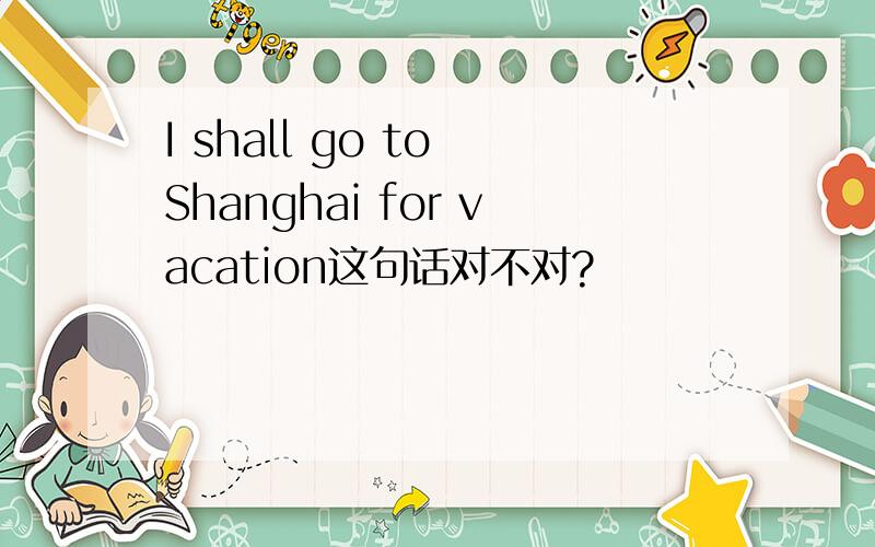 I shall go to Shanghai for vacation这句话对不对?