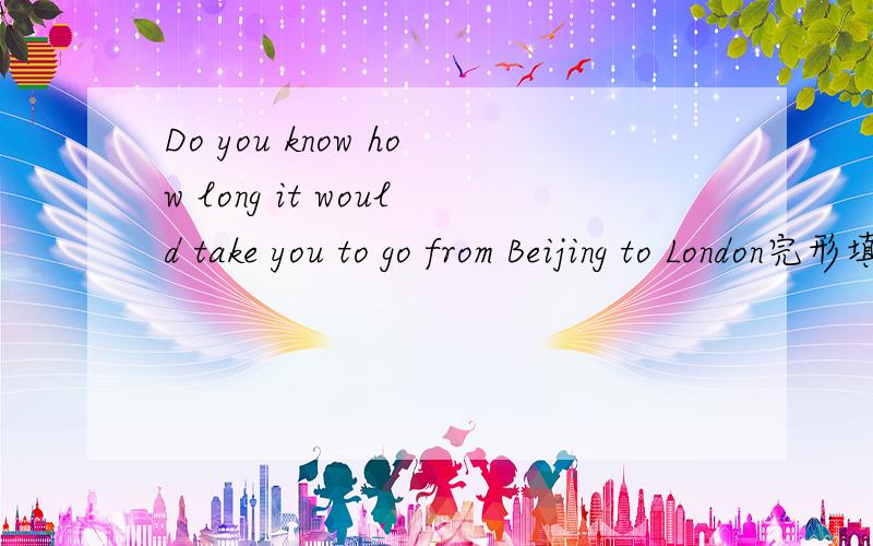 Do you know how long it would take you to go from Beijing to London完形填空的答案～