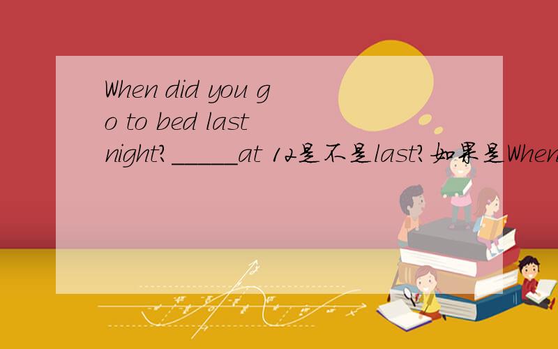 When did you go to bed last night?_____at 12是不是last？如果是When did you get up this morning?那又是什么呢