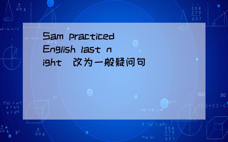 Sam practiced English last night(改为一般疑问句)